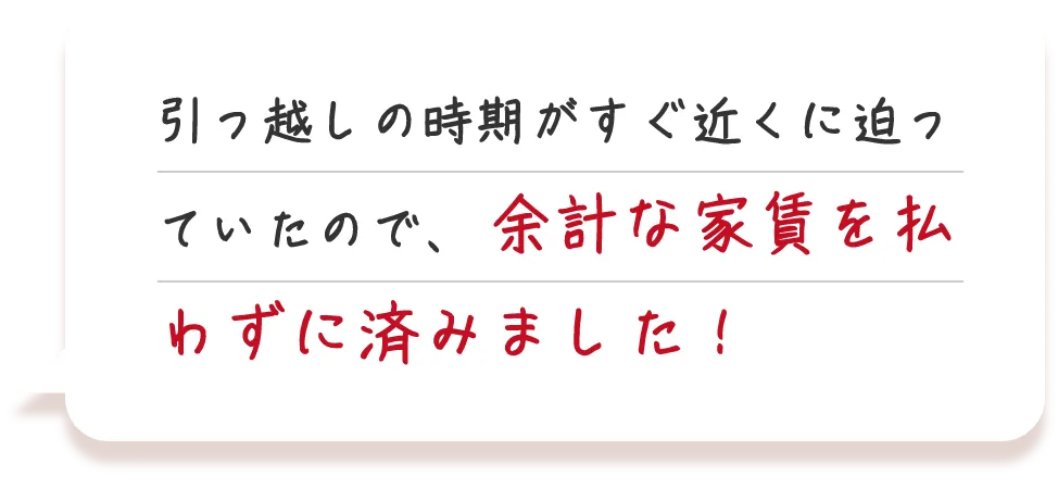 引っ越しの時期がすぐ近くに迫っていたので、余計な家賃を払わずに済みました！