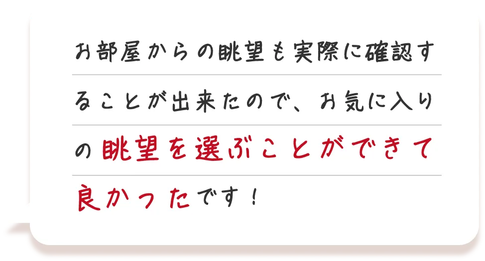 お部屋からの眺望も実際に確認することが出来たので、お気に入りの眺望を選ぶことができて良かったです！