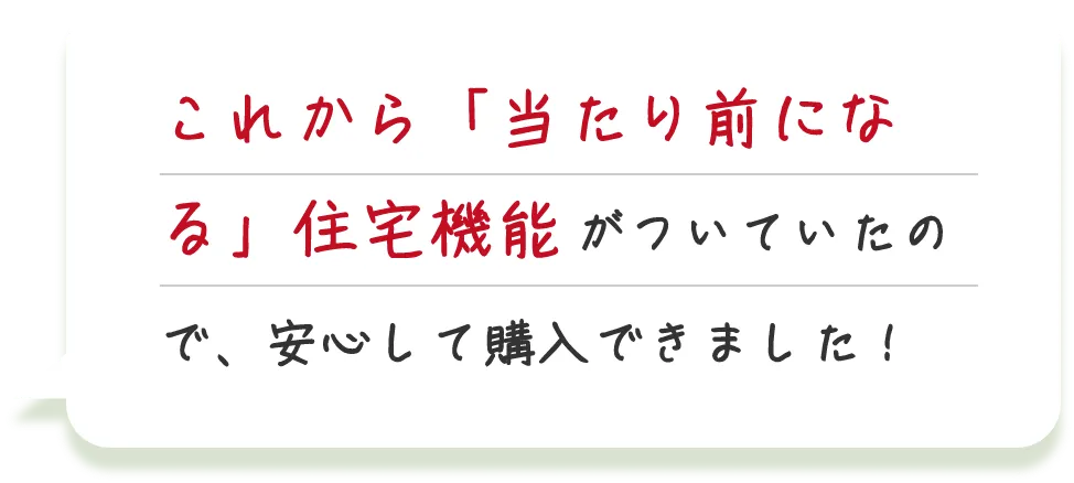 これから「当たり前になる」住宅機能がついていたので、安心して購入できました！