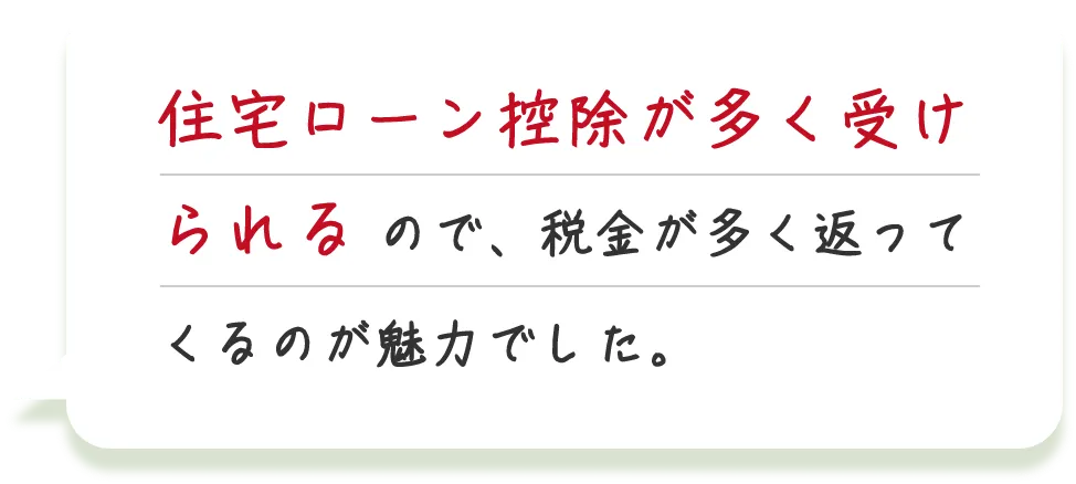 住宅ローン控除が多く受けられるので、税金が多く返ってくるのが魅力でした。