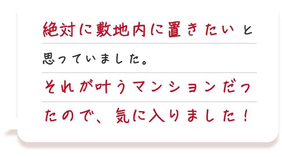 車を2台所有しているので、2台とも絶対に敷地内に置きたいと思っていました。それが叶うマンションだったので、気に入りました！