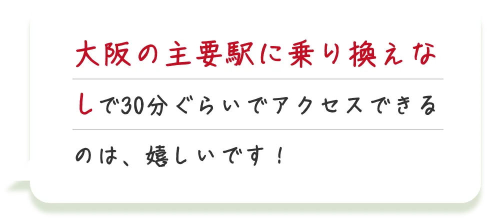 大阪の主要駅に乗り換えなしで30分ぐらいでアクセスできるのは、嬉しいです！