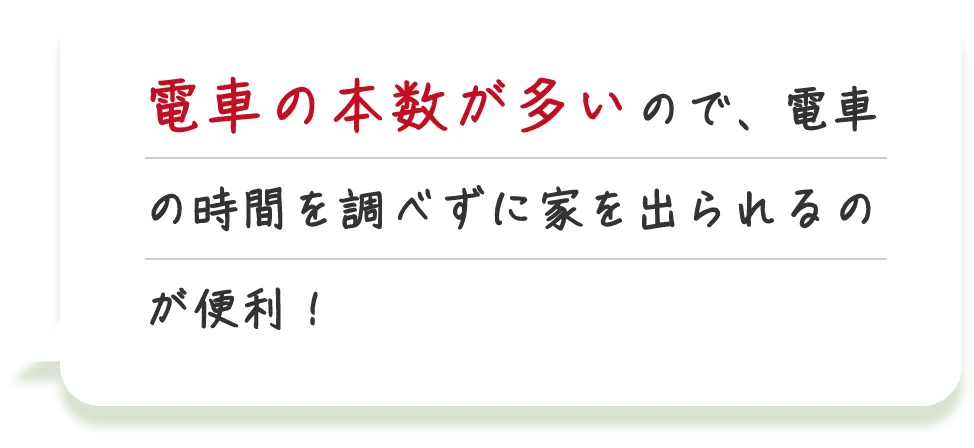 電車の本数が多いので、電車の時間を調べずに家を出られるのが便利！