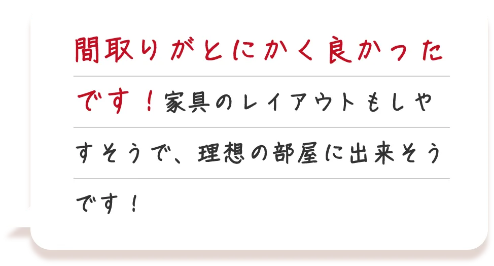 間取りがとにかく良かったです！家具のレイアウトもしやすそうで、理想の部屋に出来そうです！