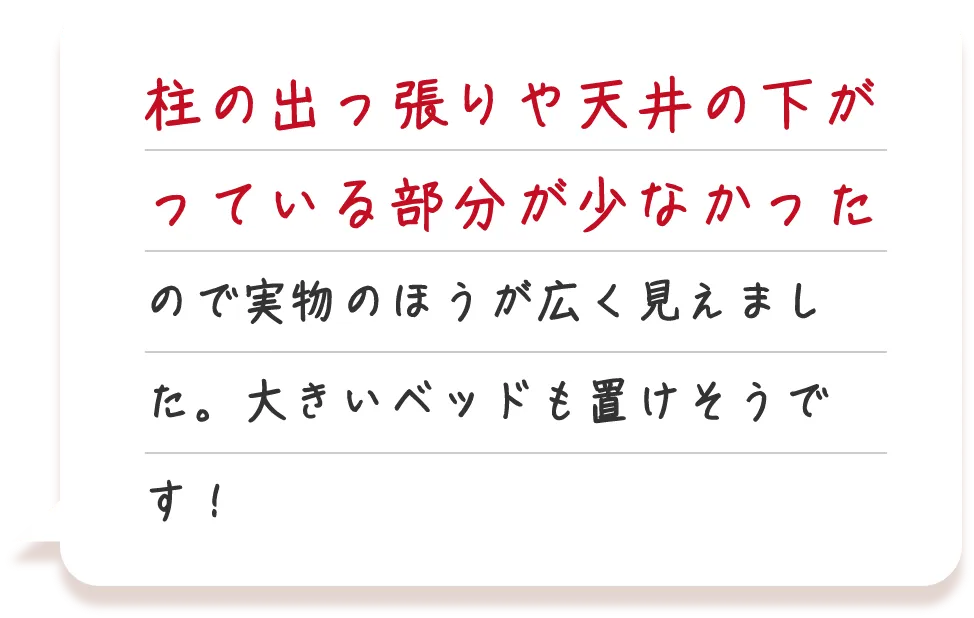 柱の出っ張りや天井の下がっている部分が少なかったので実物のほうが広く見えました。大きいベッドも置けそうです！