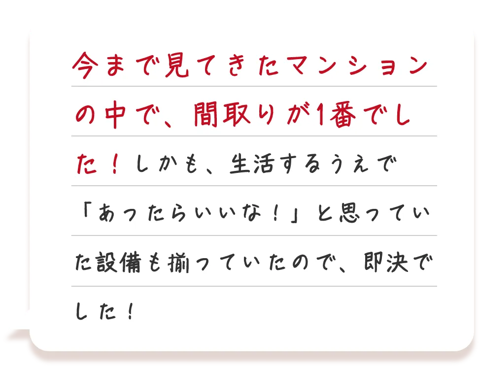 今まで見てきたマンションの中で、間取りが1番でした！しかも、生活するうえで「あったらいいな！」と思っていた設備も揃っていたので、即決でした！