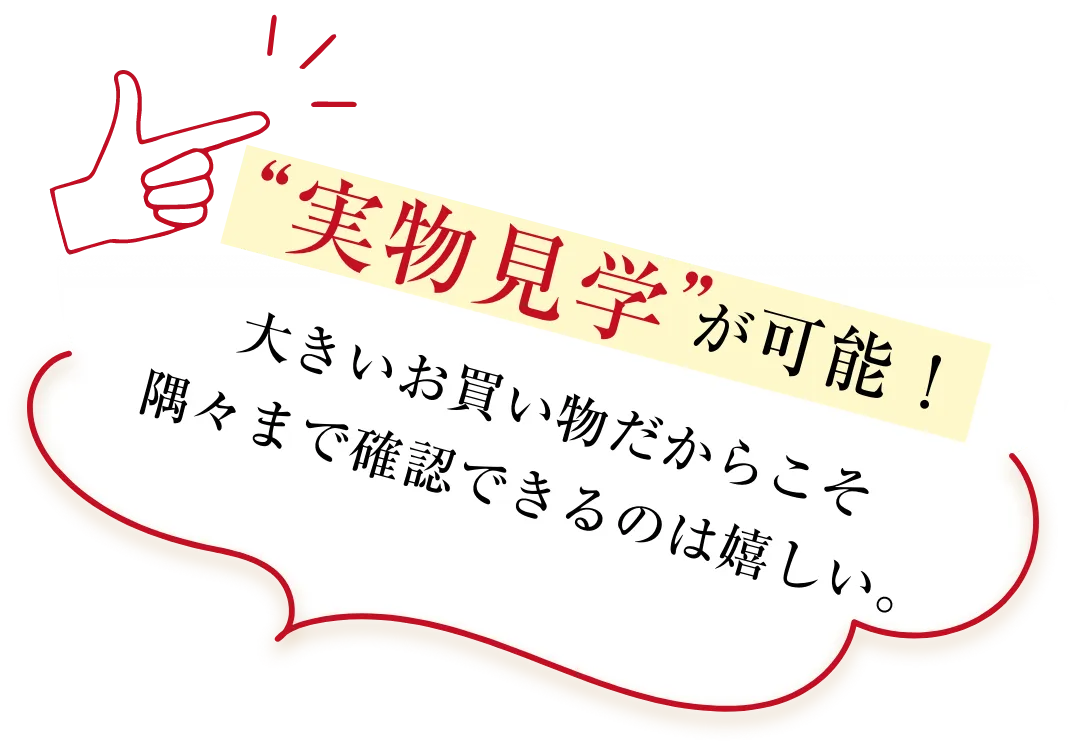 実物見学が可能！大きいお買い物だからこそ隅々まで確認できるのは嬉しい。